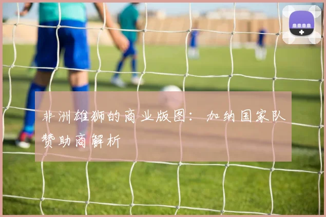 非洲雄狮的商业版图：加纳国家队赞助商解析