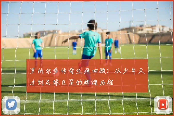 罗纳尔多传奇生涯回顾：从少年天才到足球巨星的辉煌历程