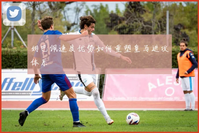 姆巴佩速度优势如何重塑皇马进攻体系