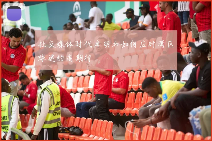 社交媒体时代库明加如何应对湾区球迷的高期待