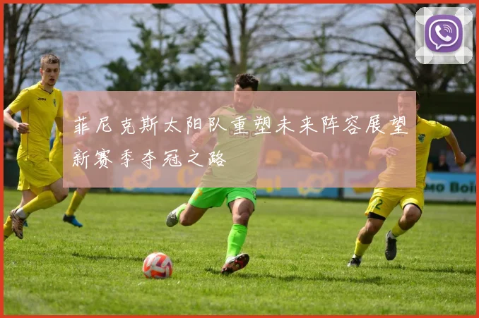 菲尼克斯太阳队重塑未来阵容展望新赛季夺冠之路