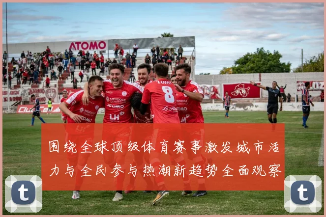 围绕全球顶级体育赛事激发城市活力与全民参与热潮新趋势全面观察