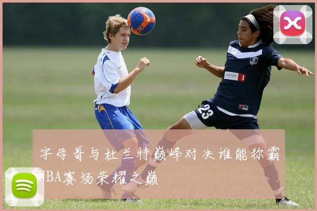 字母哥与杜兰特巅峰对决谁能称霸NBA赛场荣耀之巅