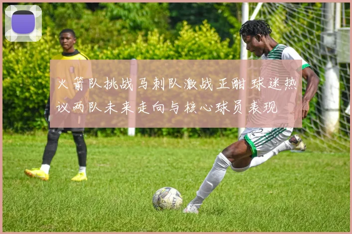 火箭队挑战马刺队激战正酣 球迷热议两队未来走向与核心球员表现