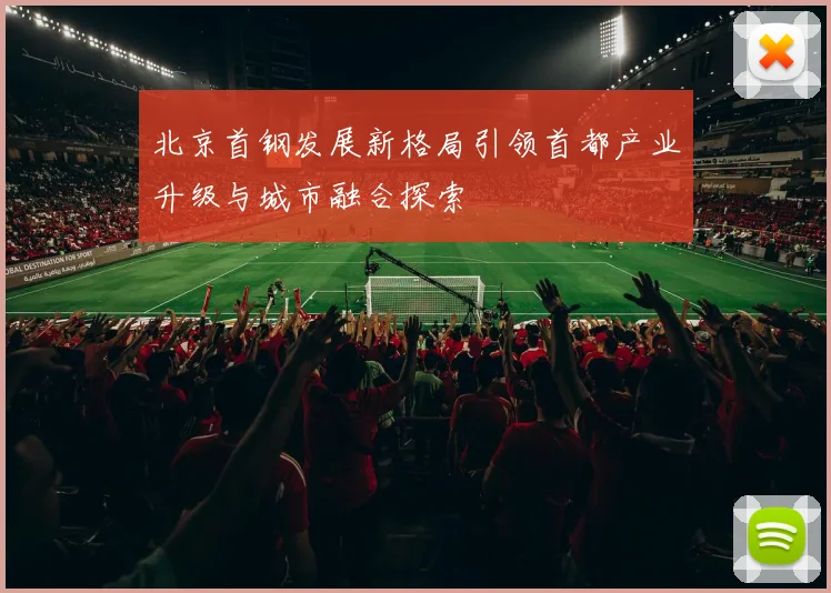 北京首钢发展新格局引领首都产业升级与城市融合探索