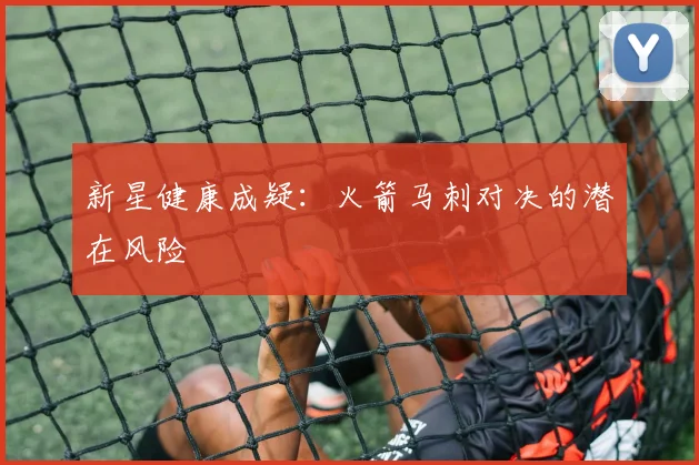 新星健康成疑：火箭马刺对决的潜在风险